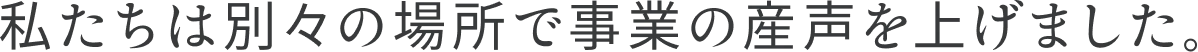 私たちは別々の場所で事業の産声を上げました。