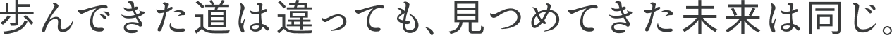 歩んできた道は違っても、見つめてきた未来は同じ。