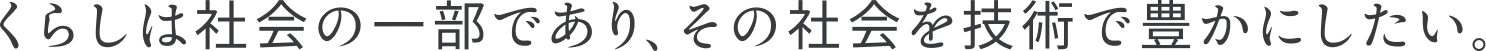 くらしは社会の一部であり、その社会を技術で豊かにしたい。