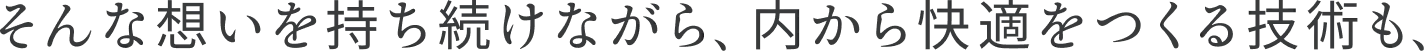 そんな想いを持ち続けながら、内から快適をつくる技術も、