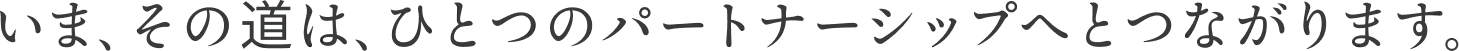 いま、その道は、ひとつのパートナーシップへとつながります。