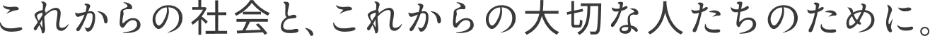 これからの社会と、これからの大切な人たちのために。