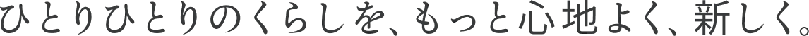 ひとりひとりのくらしを、もっと心地よく、新しく。