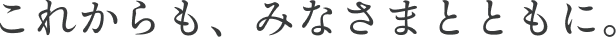 これからも、みなさまとともに。