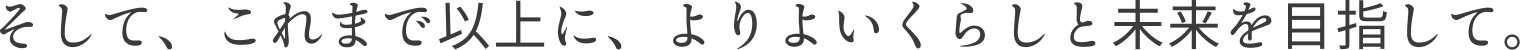 そして、これまで以上に、よりよいくらしと未来を目指して。