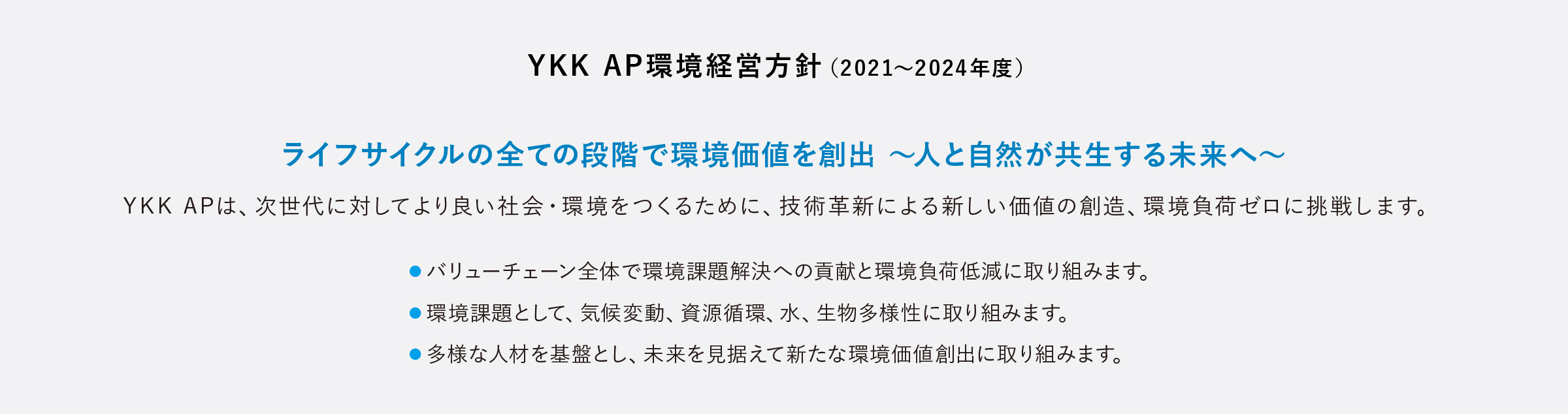 YKK AP環境経営方針（2021年～2024年度）。ライフサイクルの全ての段階で環境価値を創出～人と自然環境～。YKK APは、次世代に対してより良い社会・環境をつくるために、技術革新による新しい価値の創造、環境負荷ゼロに挑戦します。バリューチェーン全体で環境課題解決への貢献と環境負荷軽減に取り組みます。環境課題として、気候変動、資源循環、水、生物多様性に取り組みます。多様な人材を基盤とし、未来を見据えて新たな環境価値創出に取り組みます。